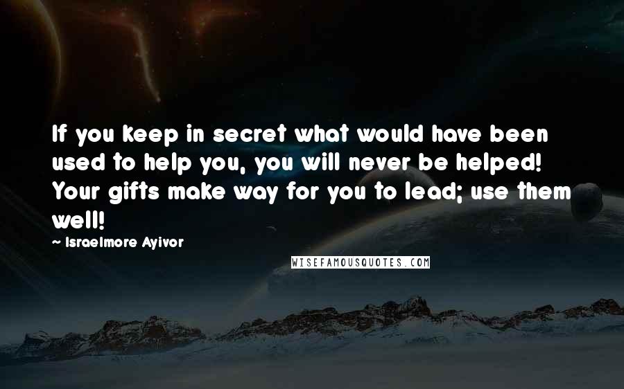 Israelmore Ayivor Quotes: If you keep in secret what would have been used to help you, you will never be helped! Your gifts make way for you to lead; use them well!