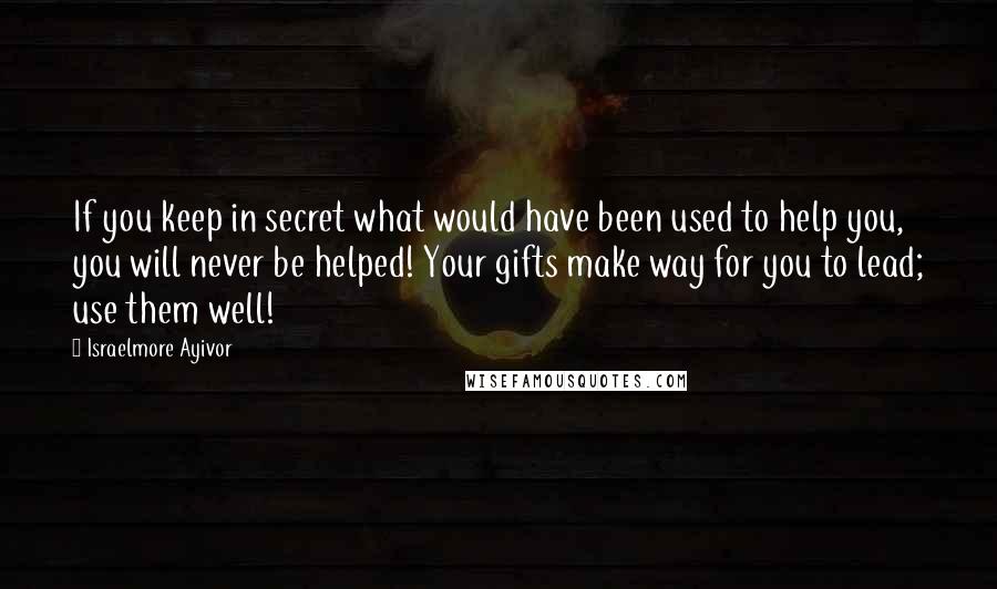 Israelmore Ayivor Quotes: If you keep in secret what would have been used to help you, you will never be helped! Your gifts make way for you to lead; use them well!