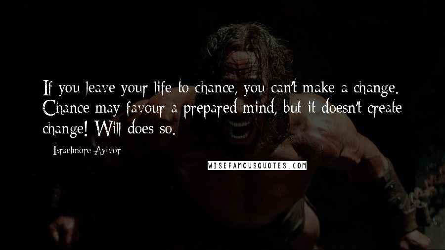 Israelmore Ayivor Quotes: If you leave your life to chance, you can't make a change. Chance may favour a prepared mind, but it doesn't create change! Will does so.