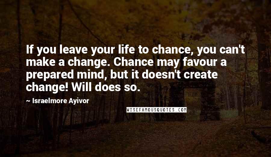 Israelmore Ayivor Quotes: If you leave your life to chance, you can't make a change. Chance may favour a prepared mind, but it doesn't create change! Will does so.