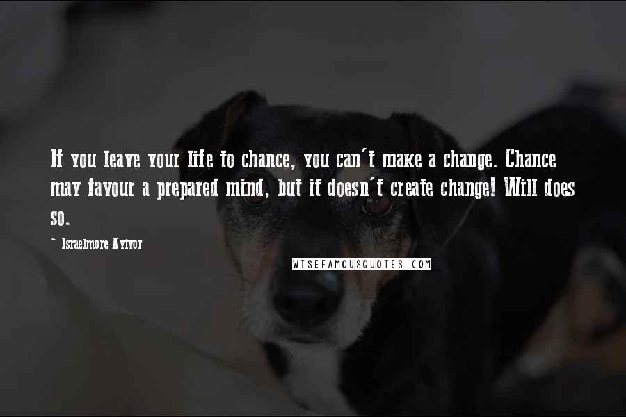 Israelmore Ayivor Quotes: If you leave your life to chance, you can't make a change. Chance may favour a prepared mind, but it doesn't create change! Will does so.