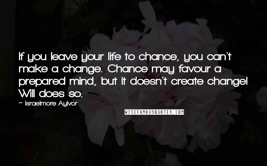 Israelmore Ayivor Quotes: If you leave your life to chance, you can't make a change. Chance may favour a prepared mind, but it doesn't create change! Will does so.