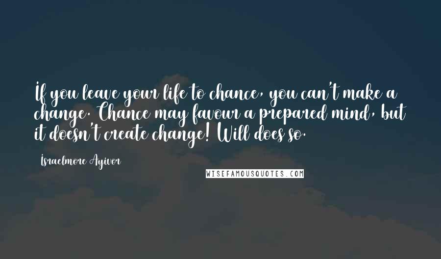 Israelmore Ayivor Quotes: If you leave your life to chance, you can't make a change. Chance may favour a prepared mind, but it doesn't create change! Will does so.