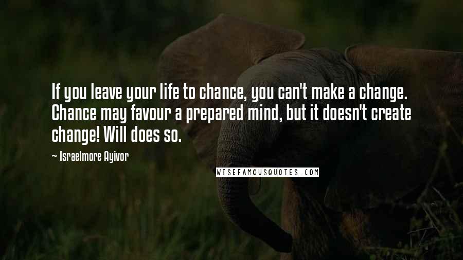 Israelmore Ayivor Quotes: If you leave your life to chance, you can't make a change. Chance may favour a prepared mind, but it doesn't create change! Will does so.