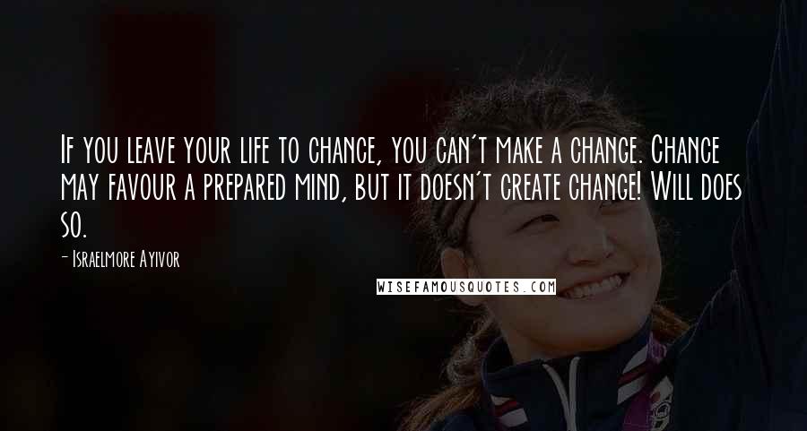Israelmore Ayivor Quotes: If you leave your life to chance, you can't make a change. Chance may favour a prepared mind, but it doesn't create change! Will does so.