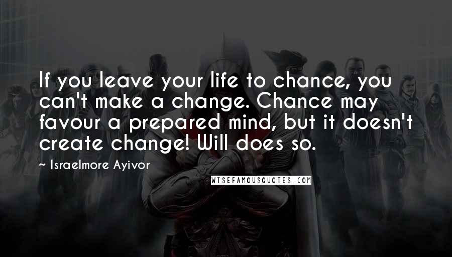 Israelmore Ayivor Quotes: If you leave your life to chance, you can't make a change. Chance may favour a prepared mind, but it doesn't create change! Will does so.