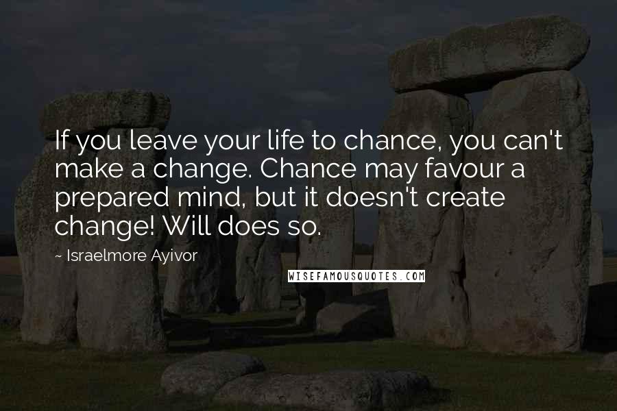 Israelmore Ayivor Quotes: If you leave your life to chance, you can't make a change. Chance may favour a prepared mind, but it doesn't create change! Will does so.