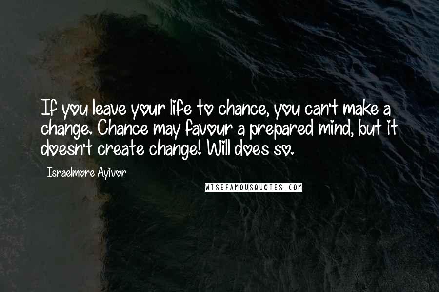 Israelmore Ayivor Quotes: If you leave your life to chance, you can't make a change. Chance may favour a prepared mind, but it doesn't create change! Will does so.