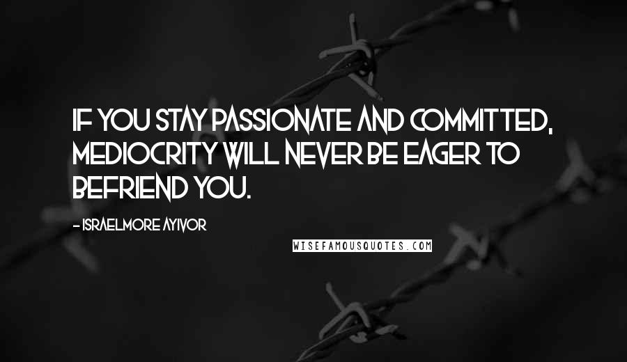 Israelmore Ayivor Quotes: If you stay passionate and committed, mediocrity will never be eager to befriend you.