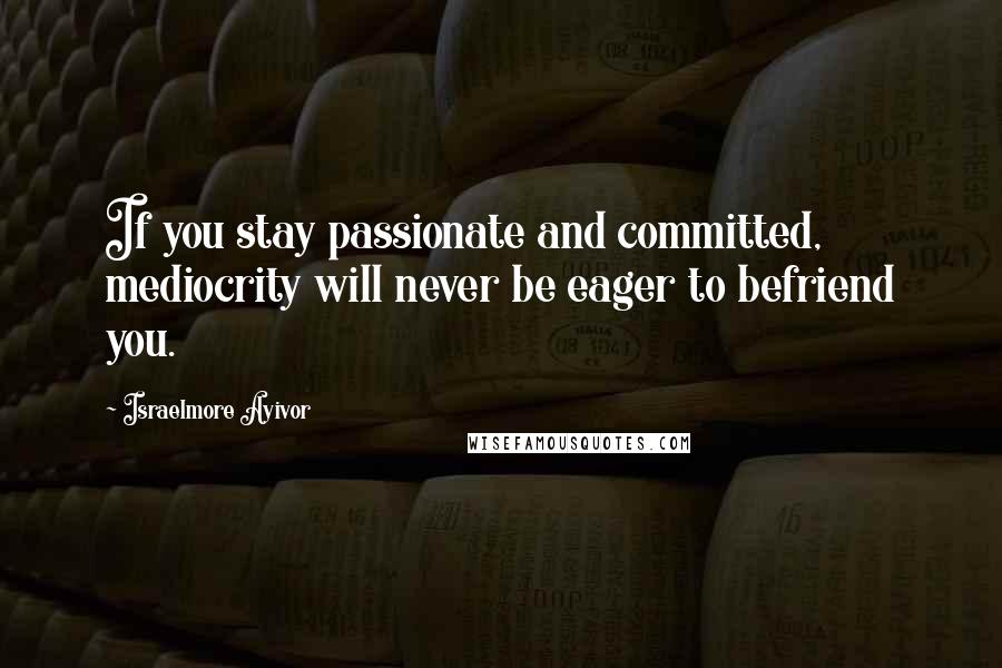 Israelmore Ayivor Quotes: If you stay passionate and committed, mediocrity will never be eager to befriend you.