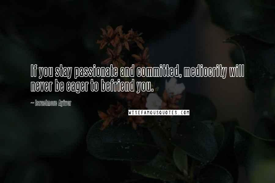 Israelmore Ayivor Quotes: If you stay passionate and committed, mediocrity will never be eager to befriend you.