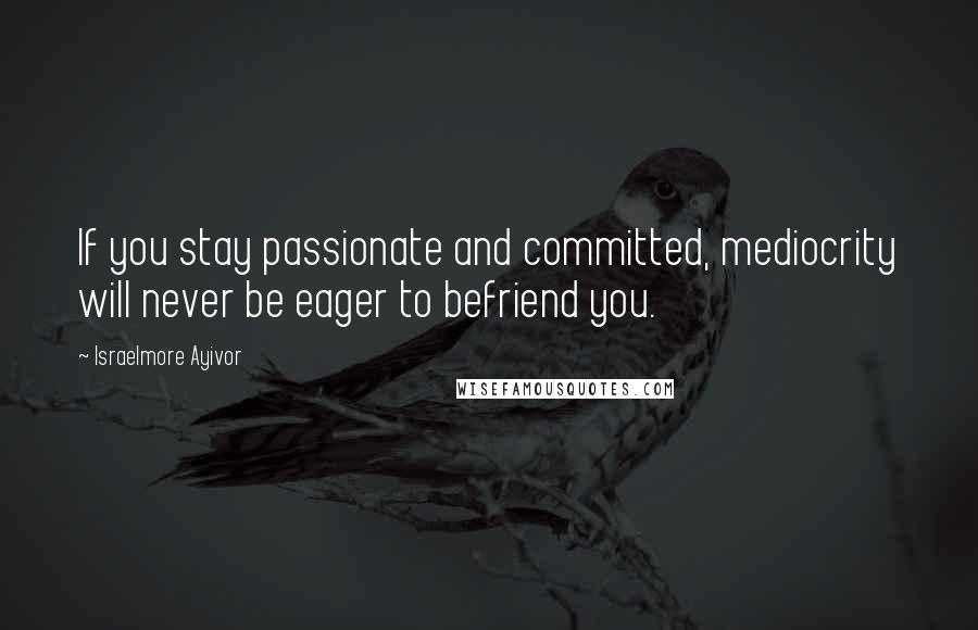 Israelmore Ayivor Quotes: If you stay passionate and committed, mediocrity will never be eager to befriend you.