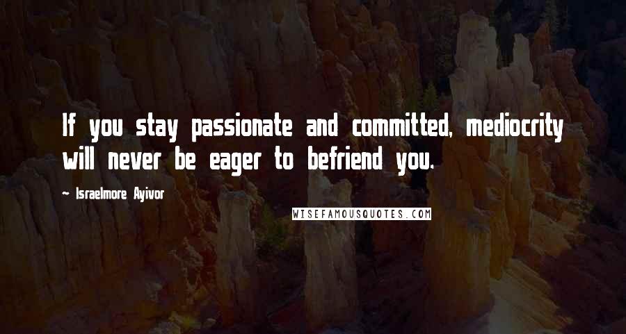 Israelmore Ayivor Quotes: If you stay passionate and committed, mediocrity will never be eager to befriend you.
