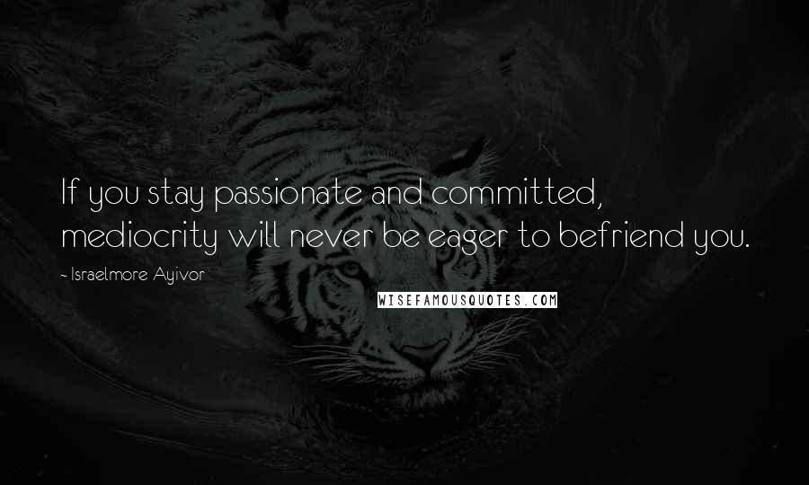 Israelmore Ayivor Quotes: If you stay passionate and committed, mediocrity will never be eager to befriend you.