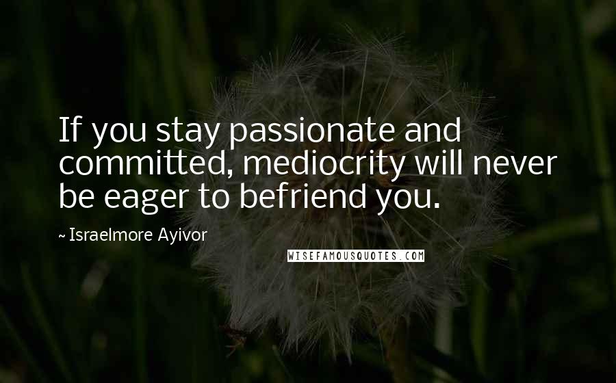 Israelmore Ayivor Quotes: If you stay passionate and committed, mediocrity will never be eager to befriend you.