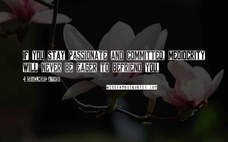Israelmore Ayivor Quotes: If you stay passionate and committed, mediocrity will never be eager to befriend you.