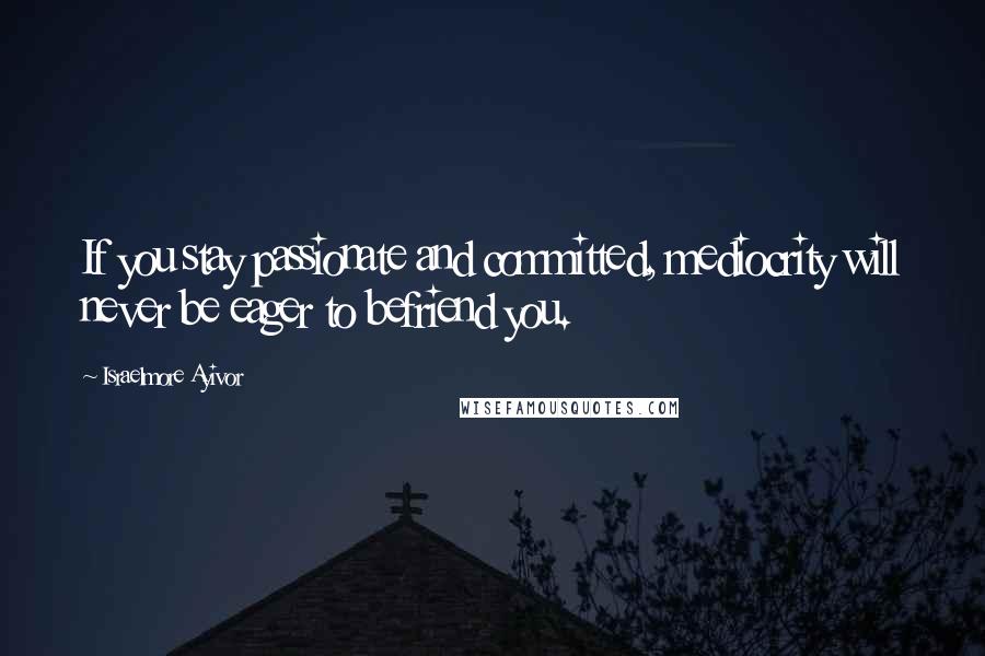 Israelmore Ayivor Quotes: If you stay passionate and committed, mediocrity will never be eager to befriend you.