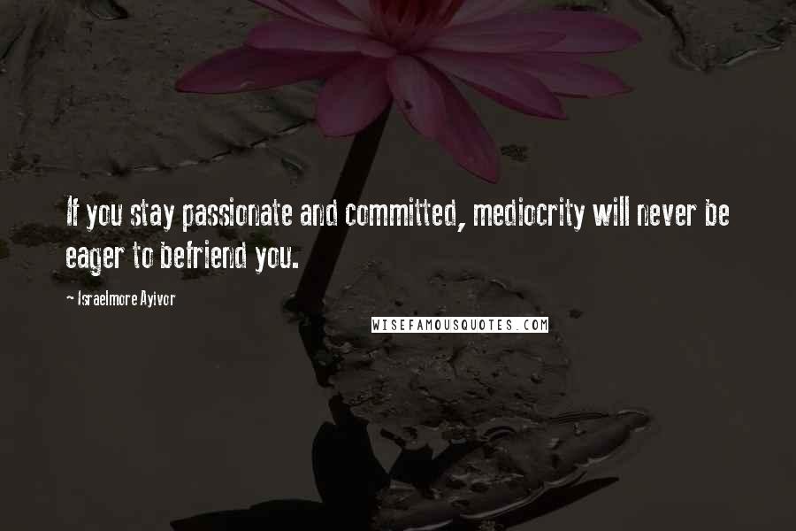 Israelmore Ayivor Quotes: If you stay passionate and committed, mediocrity will never be eager to befriend you.