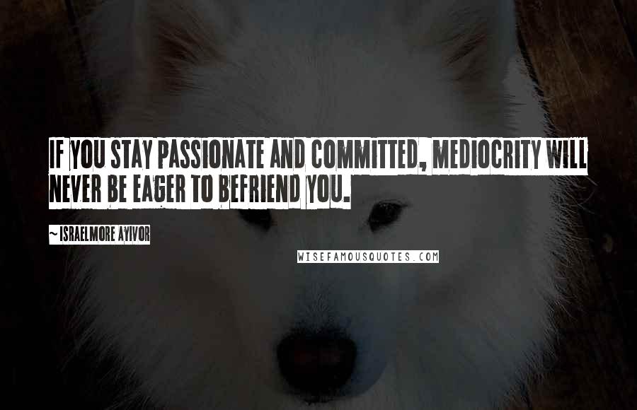 Israelmore Ayivor Quotes: If you stay passionate and committed, mediocrity will never be eager to befriend you.