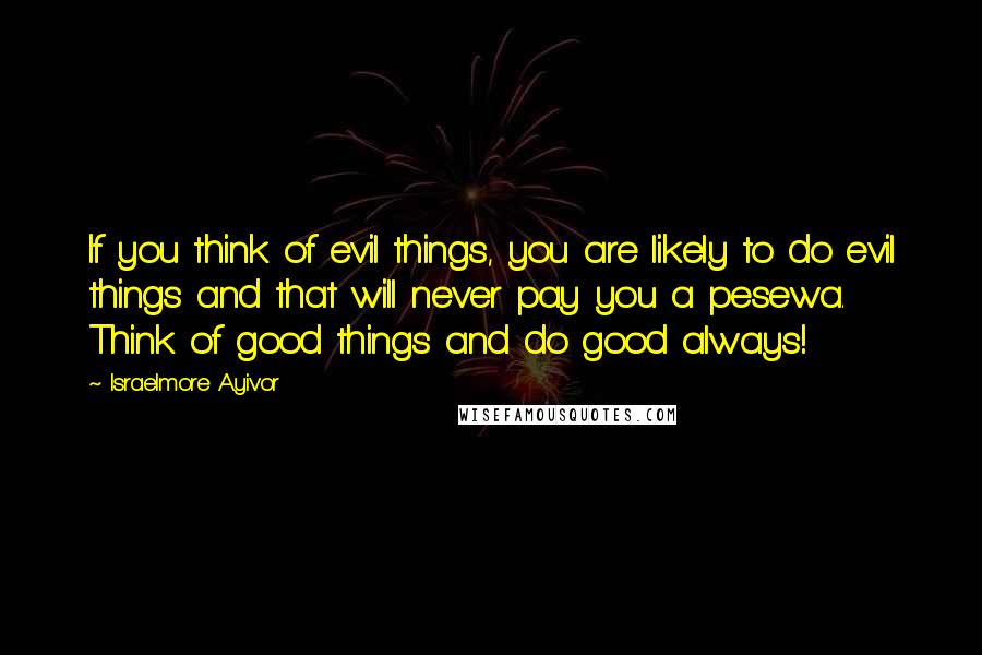 Israelmore Ayivor Quotes: If you think of evil things, you are likely to do evil things and that will never pay you a pesewa. Think of good things and do good always!