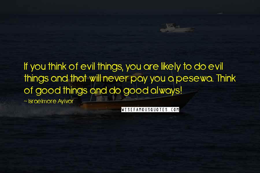 Israelmore Ayivor Quotes: If you think of evil things, you are likely to do evil things and that will never pay you a pesewa. Think of good things and do good always!
