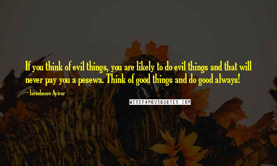 Israelmore Ayivor Quotes: If you think of evil things, you are likely to do evil things and that will never pay you a pesewa. Think of good things and do good always!