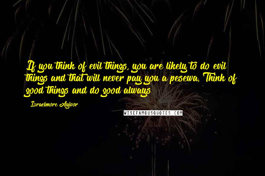 Israelmore Ayivor Quotes: If you think of evil things, you are likely to do evil things and that will never pay you a pesewa. Think of good things and do good always!