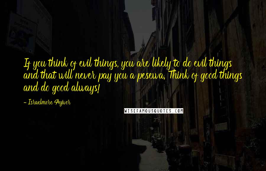 Israelmore Ayivor Quotes: If you think of evil things, you are likely to do evil things and that will never pay you a pesewa. Think of good things and do good always!