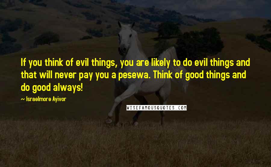 Israelmore Ayivor Quotes: If you think of evil things, you are likely to do evil things and that will never pay you a pesewa. Think of good things and do good always!