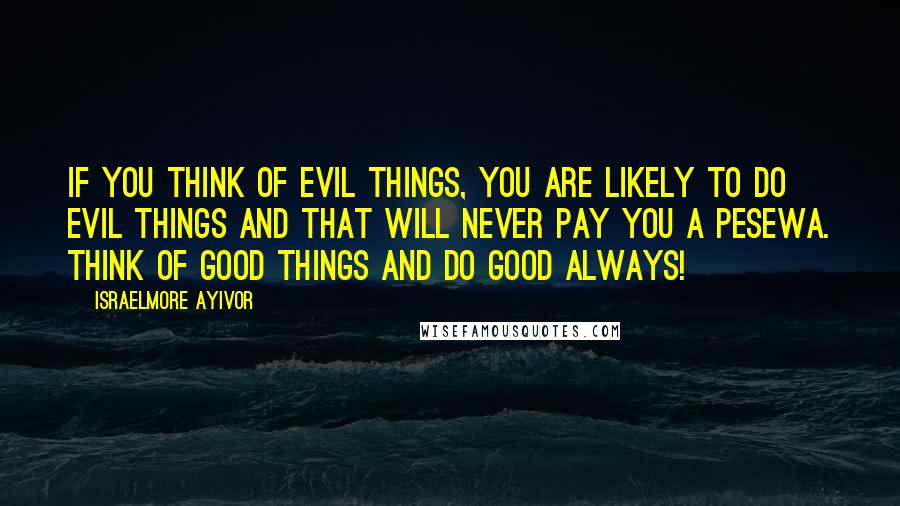 Israelmore Ayivor Quotes: If you think of evil things, you are likely to do evil things and that will never pay you a pesewa. Think of good things and do good always!