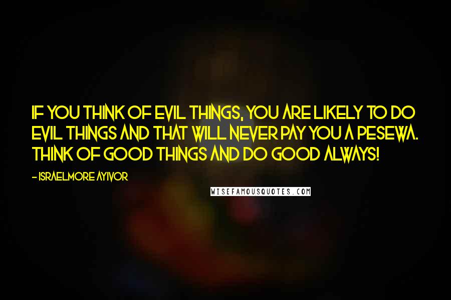 Israelmore Ayivor Quotes: If you think of evil things, you are likely to do evil things and that will never pay you a pesewa. Think of good things and do good always!