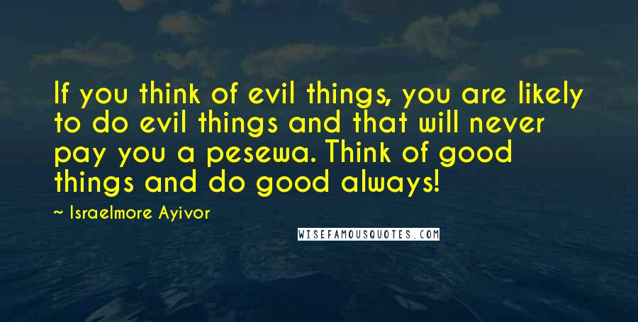 Israelmore Ayivor Quotes: If you think of evil things, you are likely to do evil things and that will never pay you a pesewa. Think of good things and do good always!