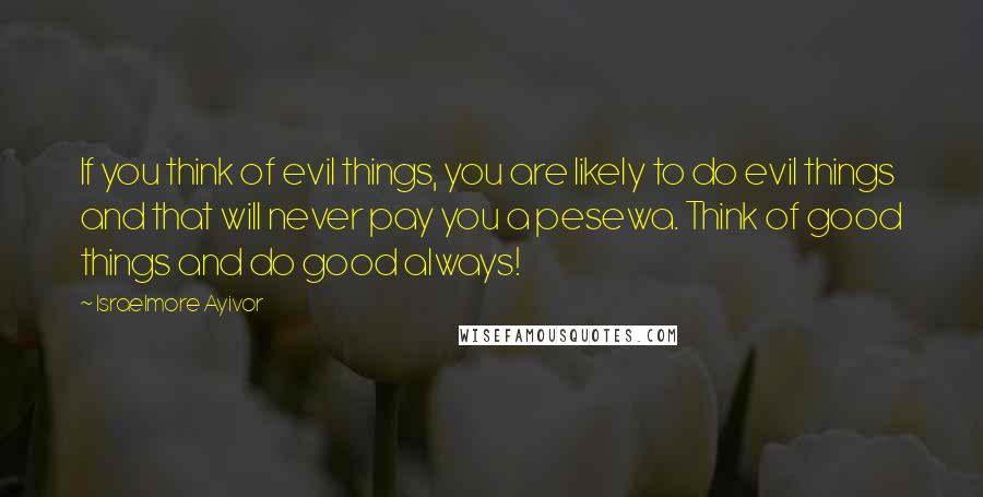 Israelmore Ayivor Quotes: If you think of evil things, you are likely to do evil things and that will never pay you a pesewa. Think of good things and do good always!