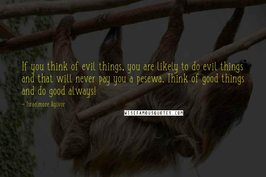 Israelmore Ayivor Quotes: If you think of evil things, you are likely to do evil things and that will never pay you a pesewa. Think of good things and do good always!