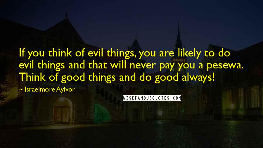 Israelmore Ayivor Quotes: If you think of evil things, you are likely to do evil things and that will never pay you a pesewa. Think of good things and do good always!