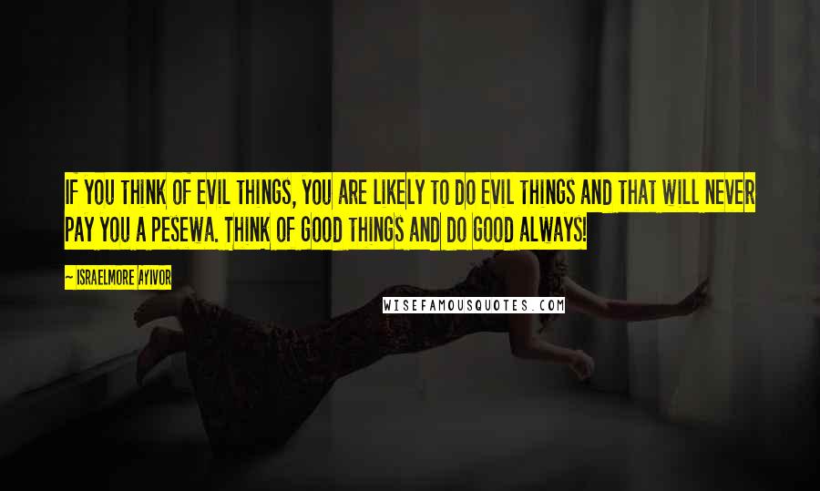 Israelmore Ayivor Quotes: If you think of evil things, you are likely to do evil things and that will never pay you a pesewa. Think of good things and do good always!