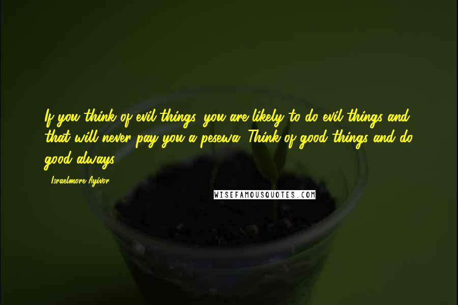 Israelmore Ayivor Quotes: If you think of evil things, you are likely to do evil things and that will never pay you a pesewa. Think of good things and do good always!