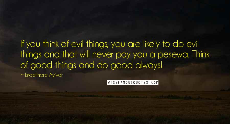 Israelmore Ayivor Quotes: If you think of evil things, you are likely to do evil things and that will never pay you a pesewa. Think of good things and do good always!