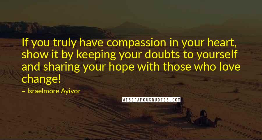 Israelmore Ayivor Quotes: If you truly have compassion in your heart, show it by keeping your doubts to yourself and sharing your hope with those who love change!