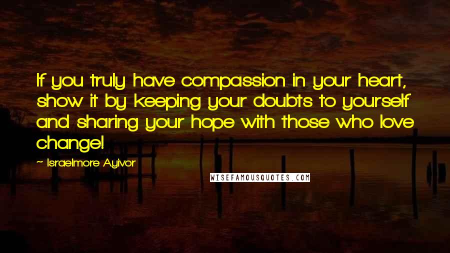 Israelmore Ayivor Quotes: If you truly have compassion in your heart, show it by keeping your doubts to yourself and sharing your hope with those who love change!