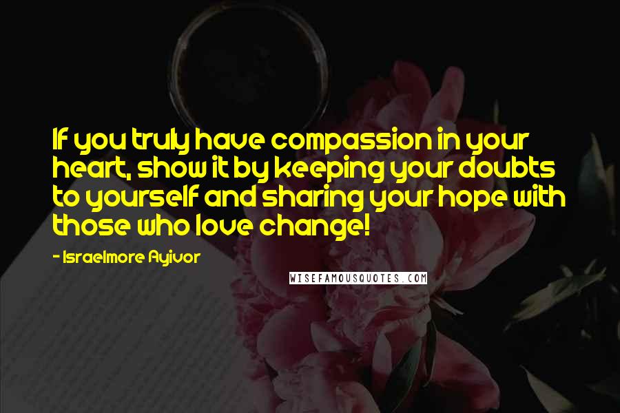 Israelmore Ayivor Quotes: If you truly have compassion in your heart, show it by keeping your doubts to yourself and sharing your hope with those who love change!