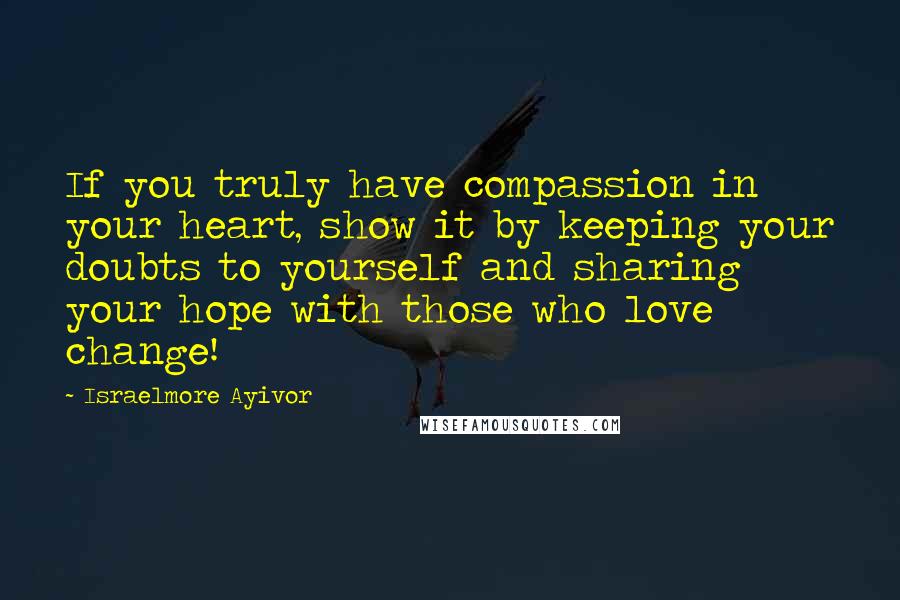 Israelmore Ayivor Quotes: If you truly have compassion in your heart, show it by keeping your doubts to yourself and sharing your hope with those who love change!