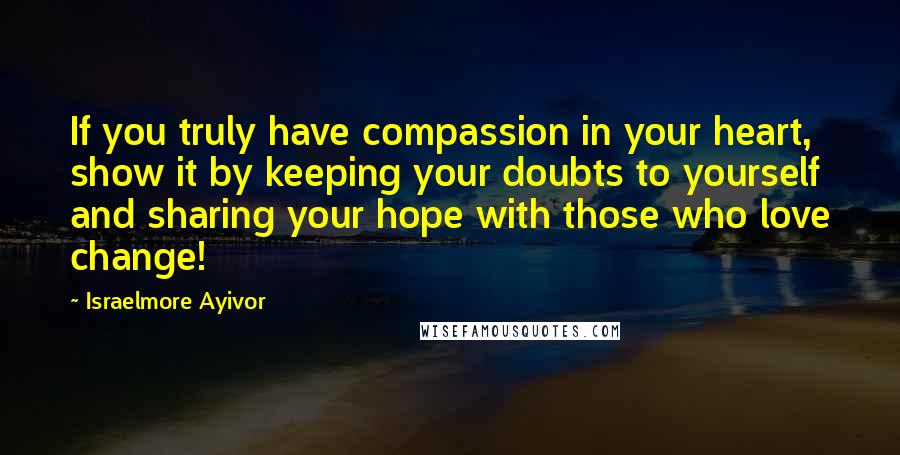 Israelmore Ayivor Quotes: If you truly have compassion in your heart, show it by keeping your doubts to yourself and sharing your hope with those who love change!