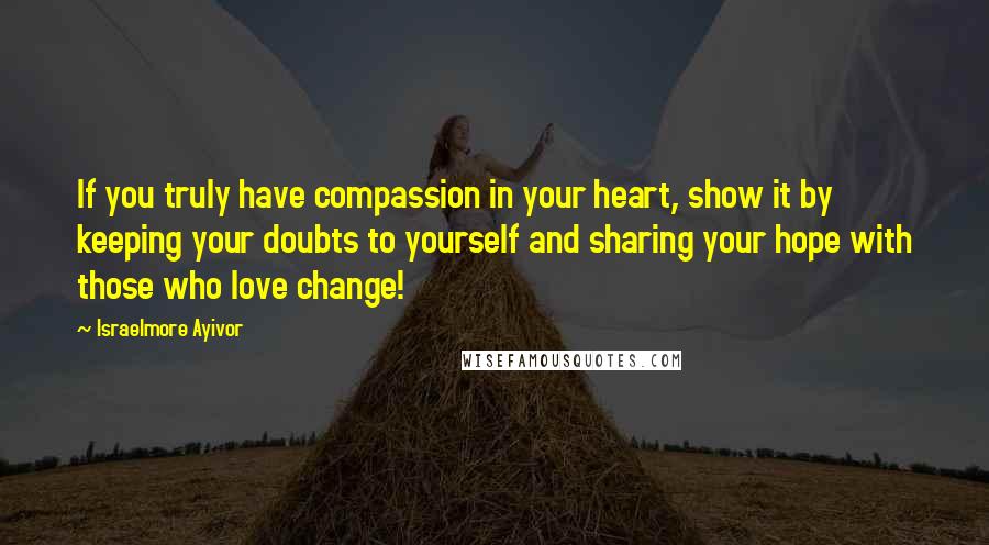 Israelmore Ayivor Quotes: If you truly have compassion in your heart, show it by keeping your doubts to yourself and sharing your hope with those who love change!