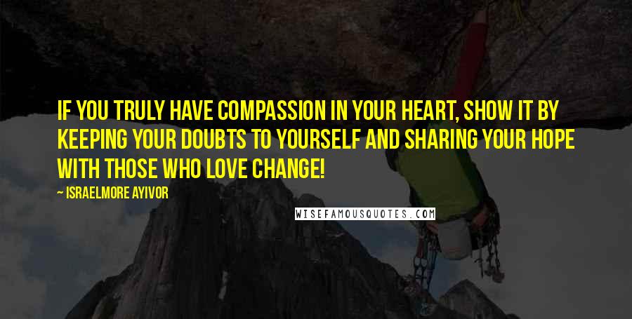 Israelmore Ayivor Quotes: If you truly have compassion in your heart, show it by keeping your doubts to yourself and sharing your hope with those who love change!