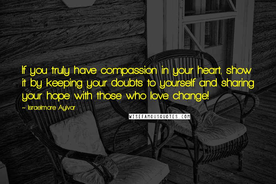 Israelmore Ayivor Quotes: If you truly have compassion in your heart, show it by keeping your doubts to yourself and sharing your hope with those who love change!