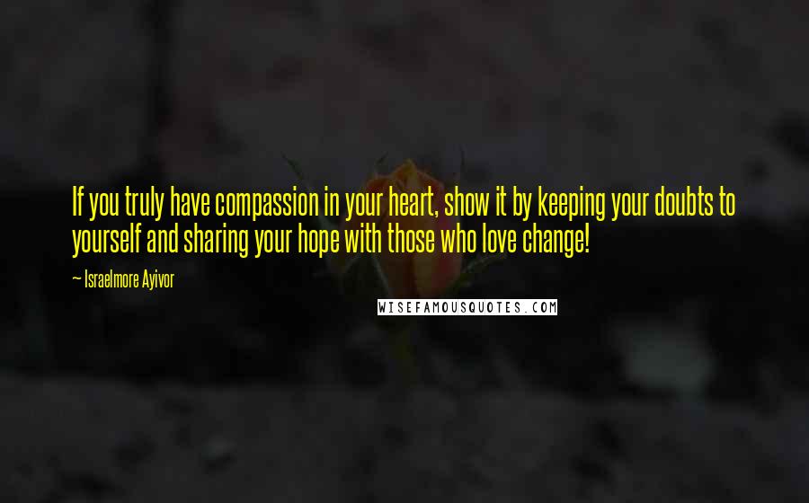 Israelmore Ayivor Quotes: If you truly have compassion in your heart, show it by keeping your doubts to yourself and sharing your hope with those who love change!