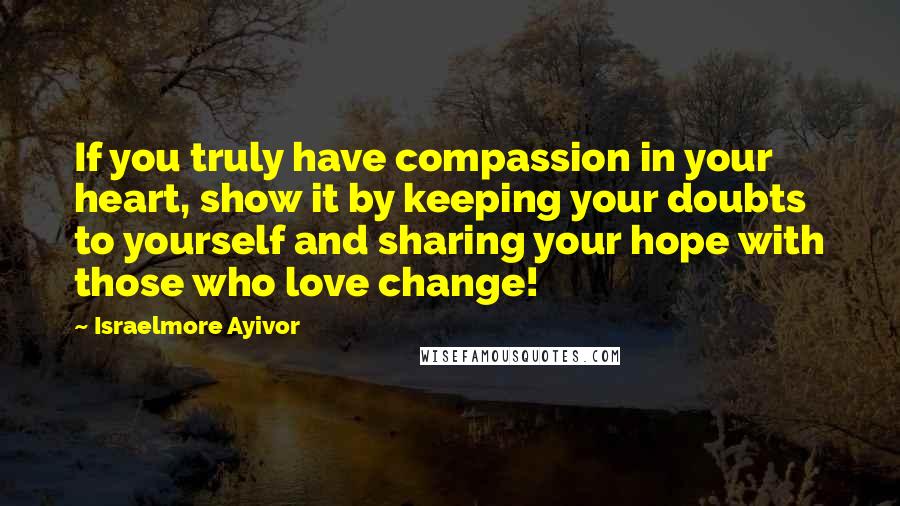 Israelmore Ayivor Quotes: If you truly have compassion in your heart, show it by keeping your doubts to yourself and sharing your hope with those who love change!