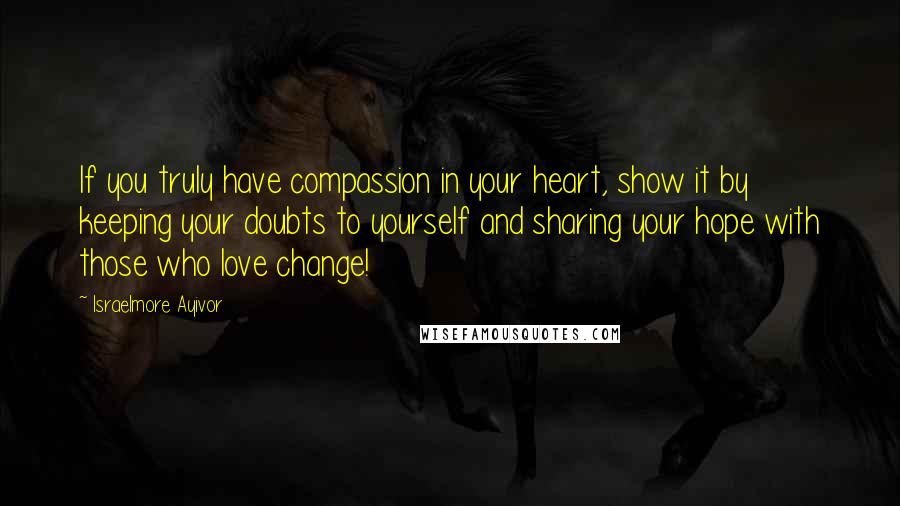 Israelmore Ayivor Quotes: If you truly have compassion in your heart, show it by keeping your doubts to yourself and sharing your hope with those who love change!