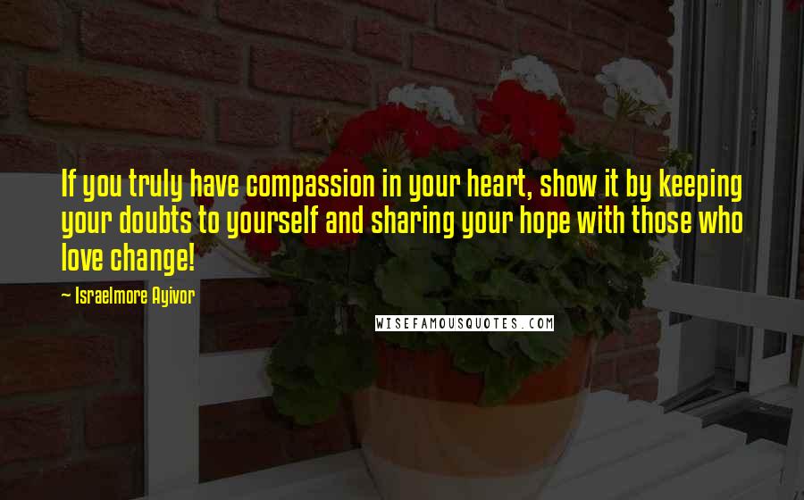 Israelmore Ayivor Quotes: If you truly have compassion in your heart, show it by keeping your doubts to yourself and sharing your hope with those who love change!